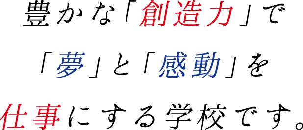 豊かな「創造力」で「夢」と「感動」を仕事にする学校です。