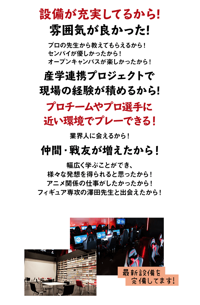 設備が充実してるから 雰囲気が良かった プロの先生から教えてもらえるから センパイが優しかったから オープンキャンパスが楽しかったから 産学連携プロジェクトで現場の経験が積めるから プロチームやプロ選手に近い環境でプレーできる 業界人に会えるから 仲間・戦友が増えたから 幅広く学ぶことができ、様々な発想を得られると思ったから アニメ関係の仕事がしたかったから フィギュア専攻の澤田先生と出会えたから